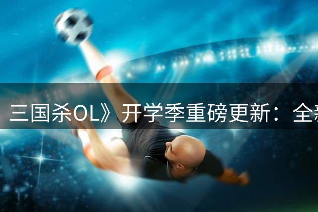 三国杀OL》开学季重磅更新：全新武将与高难玩法登场