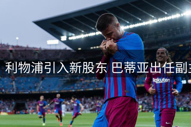 利物浦引入新股东 巴蒂亚出任副主席