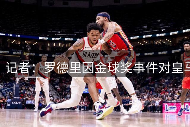 记者：罗德里因金球奖事件对皇马不满，皇马还质疑其身体状况